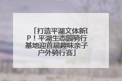 打造平湖文体新IP！平湖生态园骑行基地迎首届趣味亲子户外骑行赛